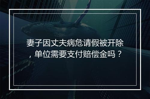 妻子因丈夫病危请假被开除,单位需要支付赔偿金吗?