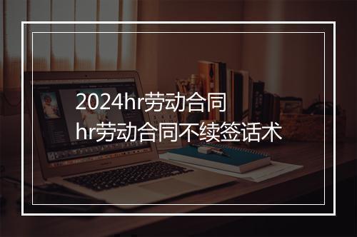 2024hr劳动合同 hr劳动合同不续签话术