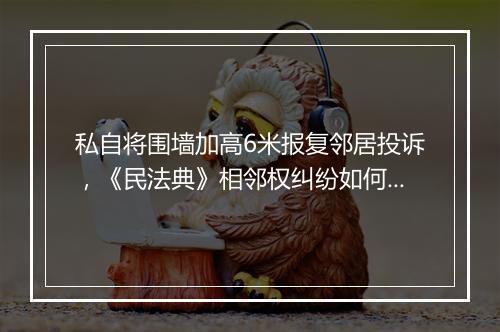 私自将围墙加高6米报复邻居投诉,《民法典》相邻权纠纷如何解决