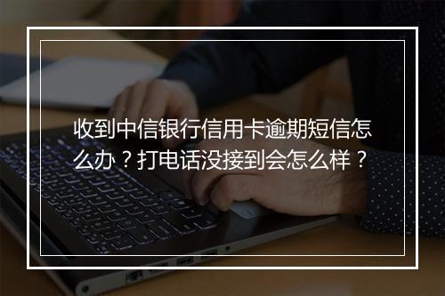收到中信银行信用卡逾期短信怎么办?打电话没接到会怎么样?