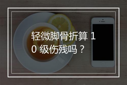 轻微脚骨折算 10 级伤残吗?