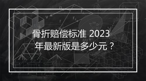骨折赔偿标准 2023 年最新版是多少元?