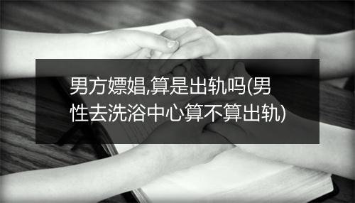 男方嫖娼,算是出轨吗(男性去洗浴中心算不算出轨)