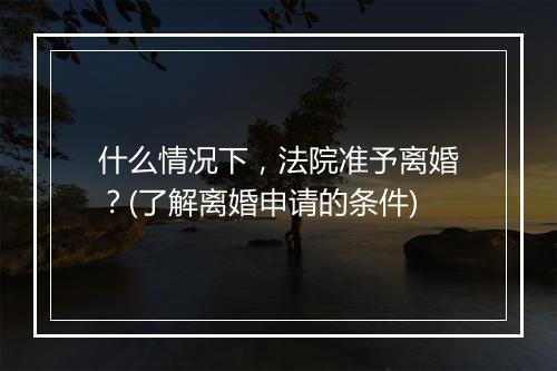 什么情况下,法院准予离婚?(了解离婚申请的条件)