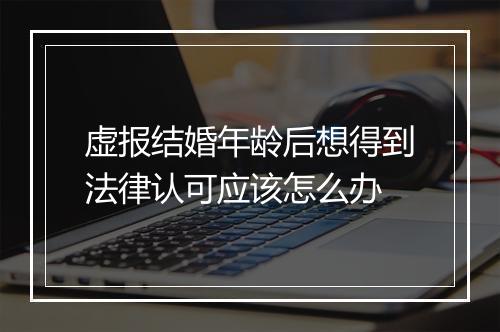 虚报结婚年龄后想得到法律认可应该怎么办