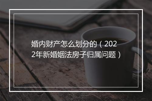 婚内财产怎么划分的(2022年新婚姻法房子归属问题)