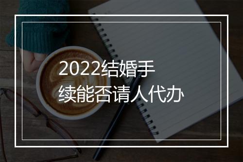 2022结婚手续能否请人代办