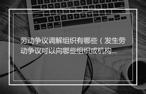 劳动争议调解组织有哪些(发生劳动争议可以向哪些组织或机构申请调解?)