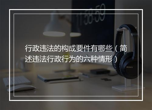 行政违法的构成要件有哪些(简述违法行政行为的六种情形)