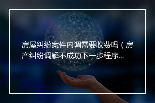 房屋纠纷案件内调需要收费吗(房产纠纷调解不成功下一步程序)