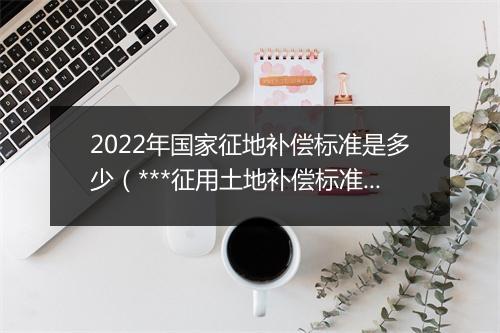 2022年国家征地补偿标准是多少(***征用土地补偿标准明细)