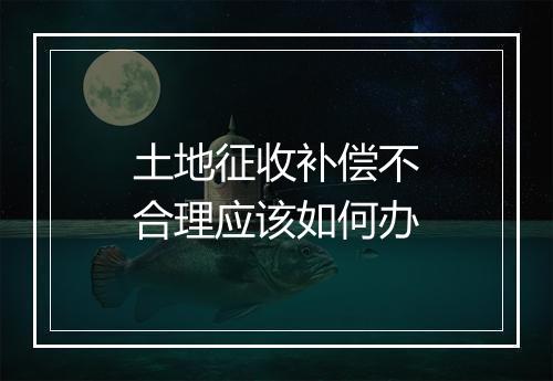 土地征收补偿不合理应该如何办
