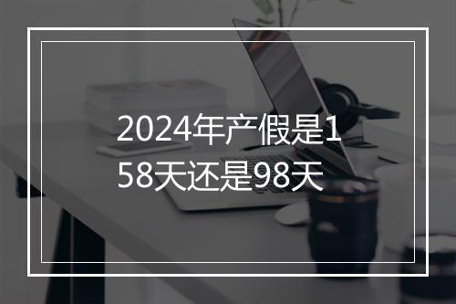 2024年产假是158天还是98天