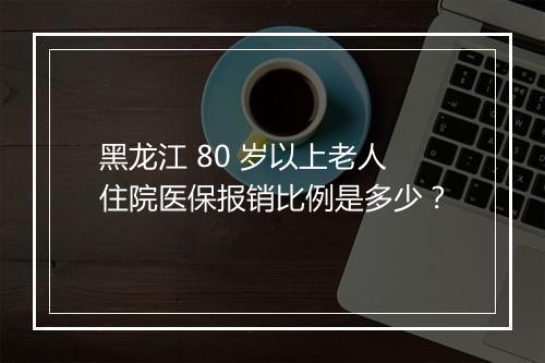 黑龙江 80 岁以上老人住院医保报销比例是多少?