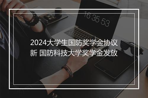 2024大学生国防奖学金协议新 国防科技大学奖学金发放