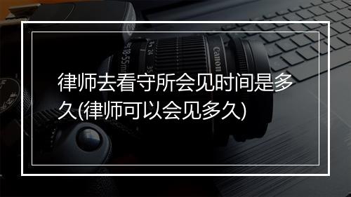 律师去看守所会见时间是多久(律师可以会见多久)