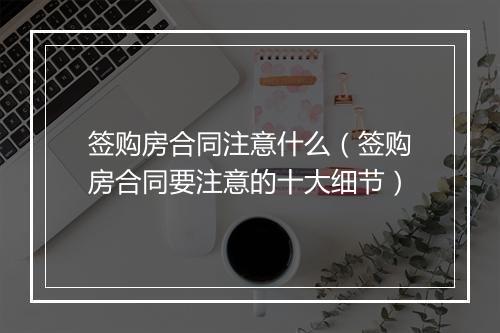签购房合同注意什么(签购房合同要注意的十大细节)