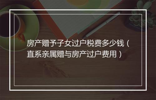房产赠予子女过户税费多少钱(直系亲属赠与房产过户费用)