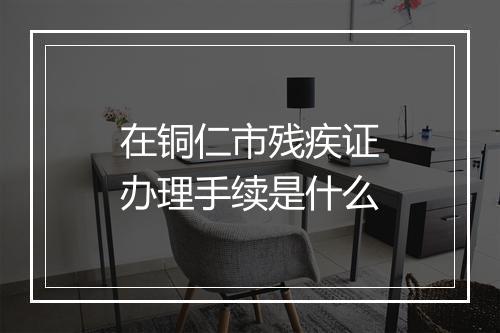 在铜仁市残疾证办理手续是什么