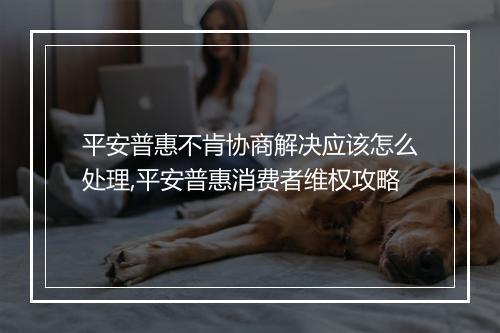 平安普惠不肯协商解决应该怎么处理,平安普惠消费者维权攻略