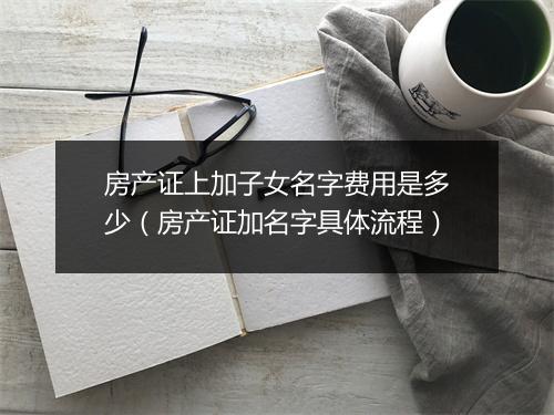房产证上加子女名字费用是多少(房产证加名字具体流程)
