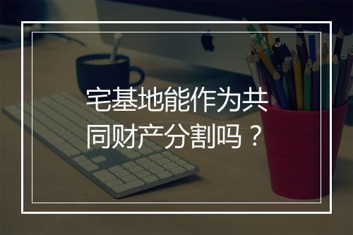 宅基地能作为共同财产分割吗?