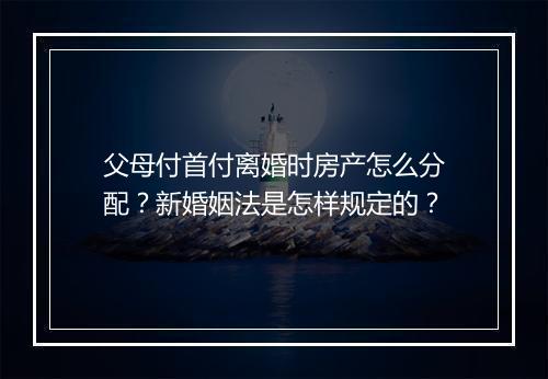 父母付首付离婚时房产怎么分配?新婚姻法是怎样规定的?