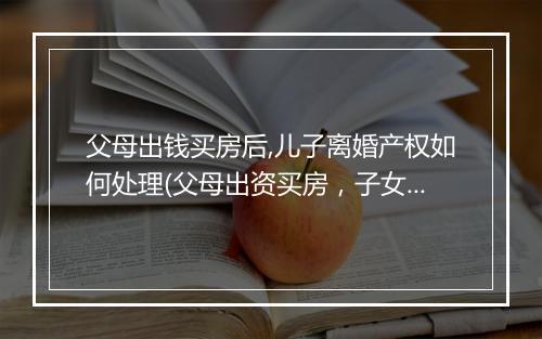 父母出钱买房后,儿子离婚产权如何处理(父母出资买房,子女离婚后房产如何分割)