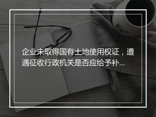 企业未取得国有土地使用权证,遭遇征收行政机关是否应给予补偿?