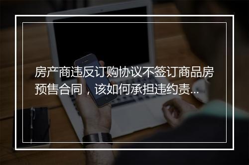 房产商违反订购协议不签订商品房预售合同,该如何承担违约责任?