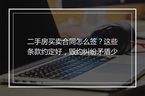 二手房买卖合同怎么签?这些条款约定好,毁约纠纷矛盾少