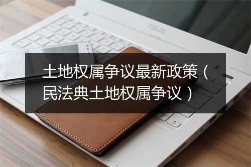 土地权属争议最新政策(民法典土地权属争议)