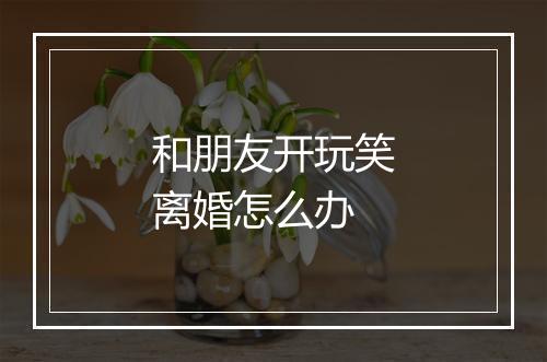 和朋友开玩笑离婚怎么办