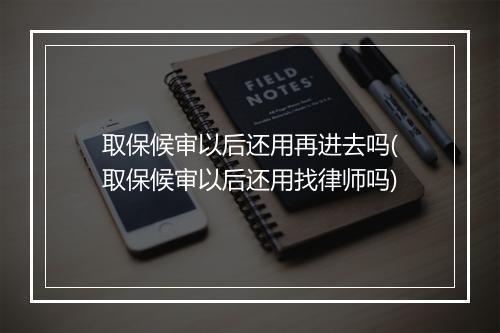 取保候审以后还用再进去吗(取保候审以后还用找律师吗)