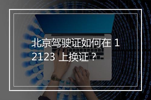 北京驾驶证如何在 12123 上换证?