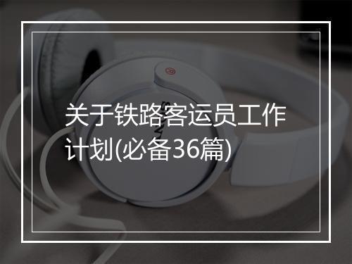 关于铁路客运员工作计划(必备36篇)