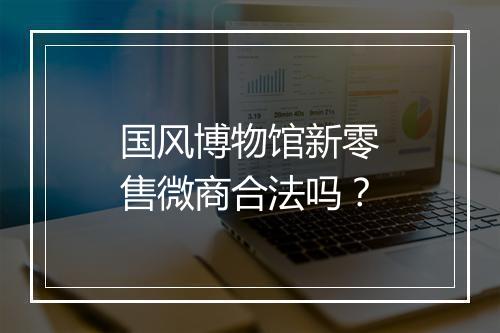 国风博物馆新零售微商合法吗?