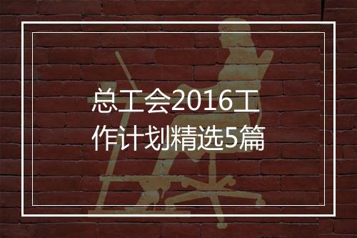 总工会2016工作计划精选5篇