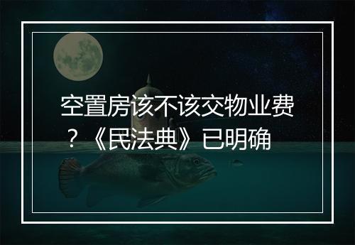 空置房该不该交物业费?《民法典》已明确