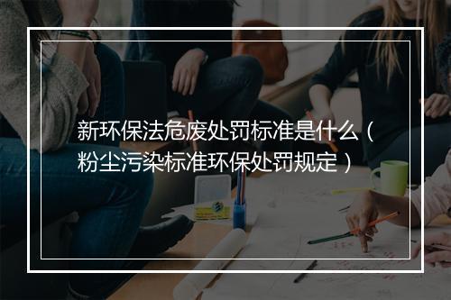 新环保法危废处罚标准是什么(粉尘污染标准环保处罚规定)