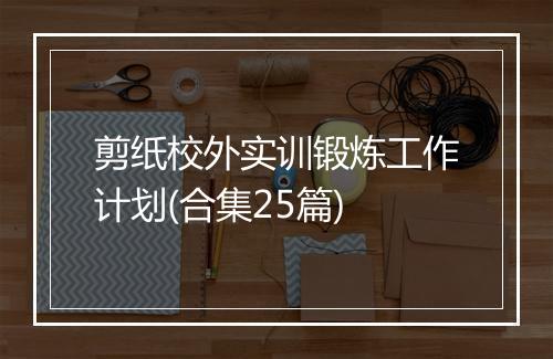 剪纸校外实训锻炼工作计划(合集25篇)