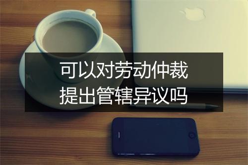 可以对劳动仲裁提出管辖异议吗