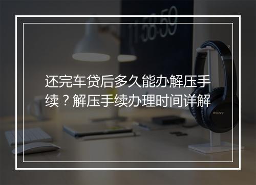 还完车贷后多久能办解压手续?解压手续办理时间详解
