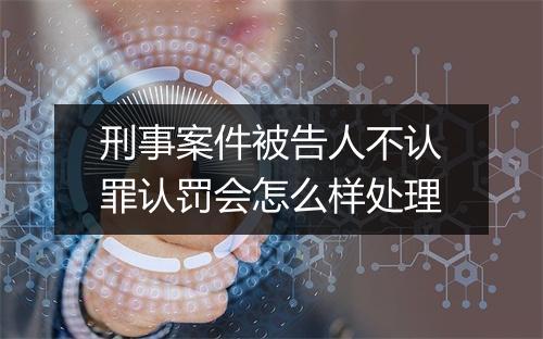 刑事案件被告人不认罪认罚会怎么样处理