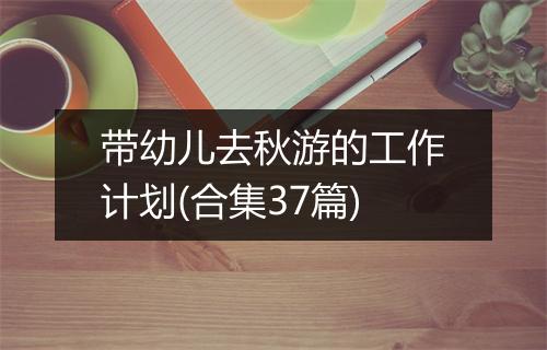 带幼儿去秋游的工作计划(合集37篇)