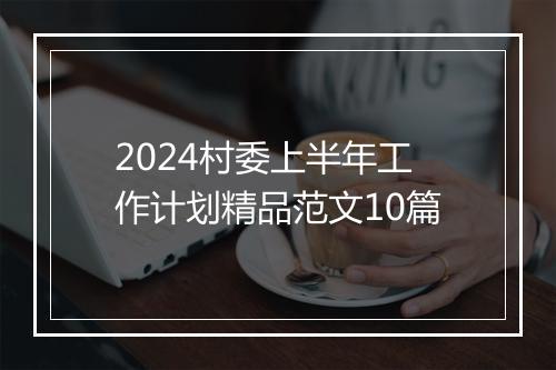 2024村委上半年工作计划精品范文10篇