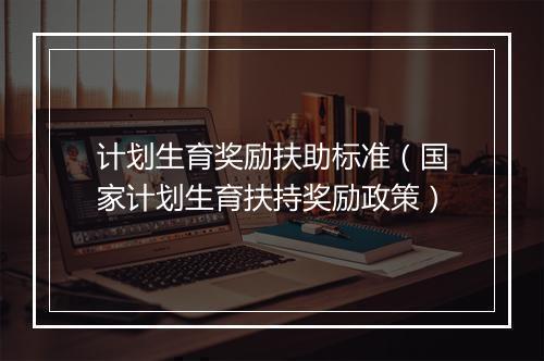 计划生育奖励扶助标准(国家计划生育扶持奖励政策)