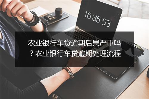 农业银行车贷逾期后果严重吗?农业银行车贷逾期处理流程