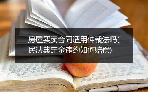房屋买卖合同适用仲裁法吗(民法典定金违约如何赔偿)