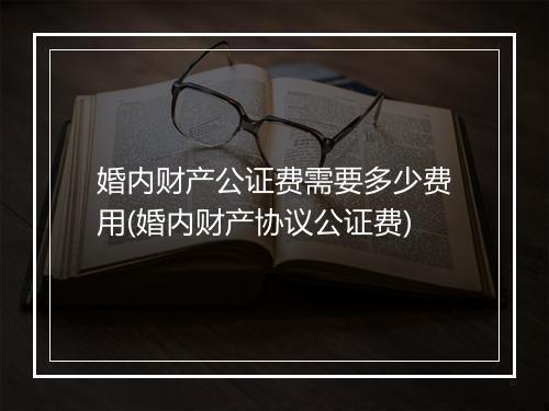 婚内财产公证费需要多少费用(婚内财产协议公证费)